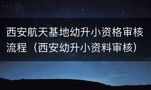 西安航天基地幼升小资格审核流程（西安幼升小资料审核）