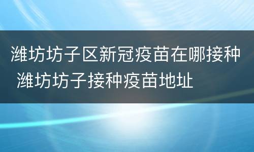 潍坊坊子区新冠疫苗在哪接种 潍坊坊子接种疫苗地址