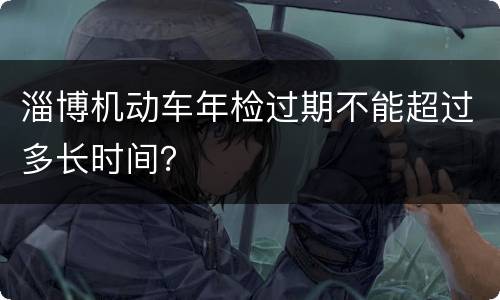 淄博机动车年检过期不能超过多长时间？