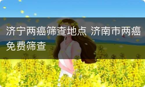 济宁两癌筛查地点 济南市两癌免费筛查