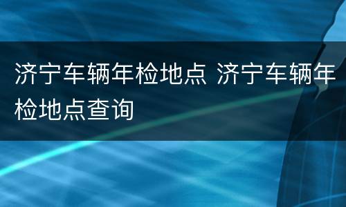 济宁车辆年检地点 济宁车辆年检地点查询