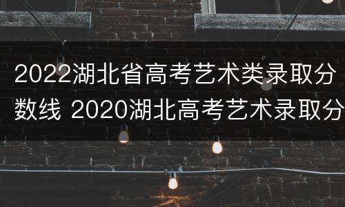 2022湖北省高考艺术类录取分数线 2020湖北高考艺术录取分数线