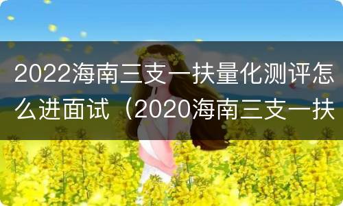 2022海南三支一扶量化测评怎么进面试（2020海南三支一扶面试题）