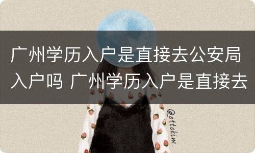 广州学历入户是直接去公安局入户吗 广州学历入户是直接去公安局入户吗知乎