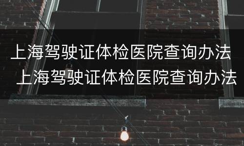 上海驾驶证体检医院查询办法 上海驾驶证体检医院查询办法是什么