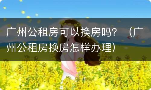 广州公租房可以换房吗？（广州公租房换房怎样办理）