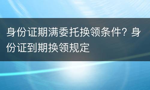 身份证期满委托换领条件? 身份证到期换领规定