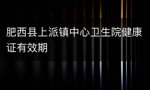 肥西县上派镇中心卫生院健康证有效期