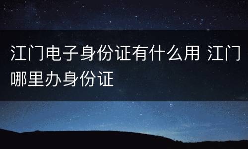 江门电子身份证有什么用 江门哪里办身份证