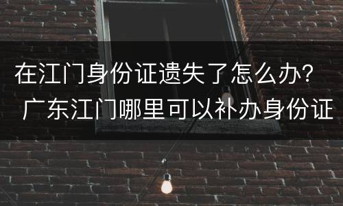 在江门身份证遗失了怎么办？ 广东江门哪里可以补办身份证