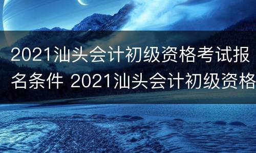 2021汕头会计初级资格考试报名条件 2021汕头会计初级资格考试报名条件及费用