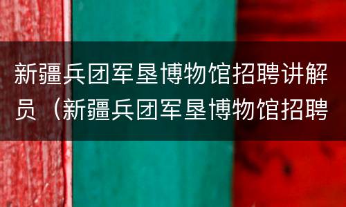 新疆兵团军垦博物馆招聘讲解员（新疆兵团军垦博物馆招聘讲解员公告）