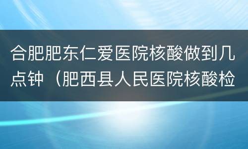 合肥肥东仁爱医院核酸做到几点钟（肥西县人民医院核酸检测几点结束）