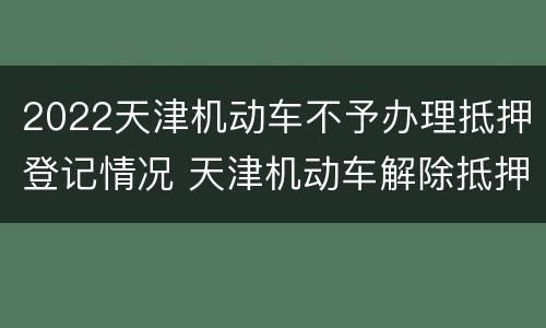2022天津机动车不予办理抵押登记情况 天津机动车解除抵押