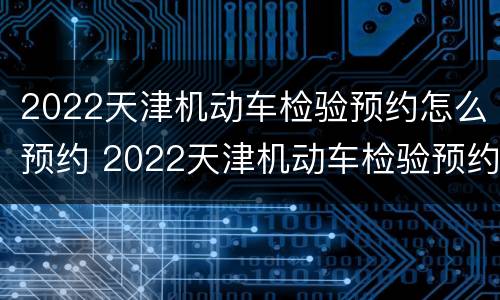 2022天津机动车检验预约怎么预约 2022天津机动车检验预约怎么预约的