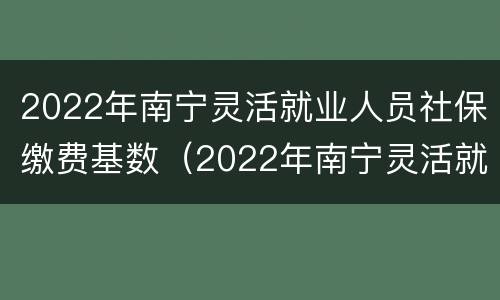 2022年南宁灵活就业人员社保缴费基数（2022年南宁灵活就业人员社保缴费基数是多少）
