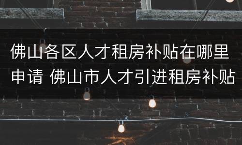 佛山各区人才租房补贴在哪里申请 佛山市人才引进租房补贴