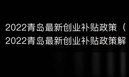 2022青岛最新创业补贴政策（2022青岛最新创业补贴政策解读）