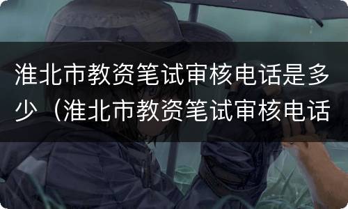 淮北市教资笔试审核电话是多少（淮北市教资笔试审核电话是多少号）