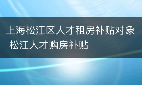 上海松江区人才租房补贴对象 松江人才购房补贴