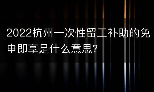 2022杭州一次性留工补助的免申即享是什么意思？