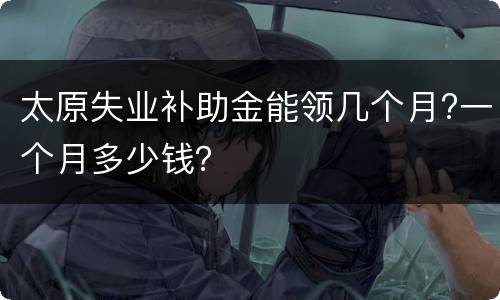 太原失业补助金能领几个月?一个月多少钱？