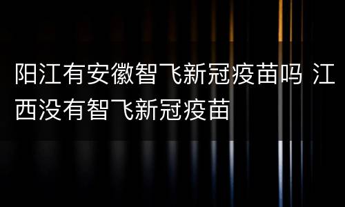 阳江有安徽智飞新冠疫苗吗 江西没有智飞新冠疫苗