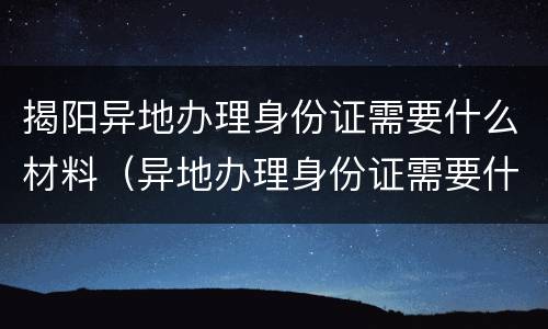 揭阳异地办理身份证需要什么材料（异地办理身份证需要什么材料广东）