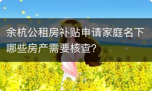 余杭公租房补贴申请家庭名下哪些房产需要核查？