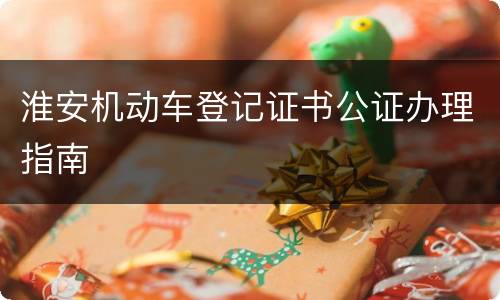 淮安机动车登记证书公证办理指南