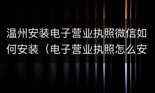 温州安装电子营业执照微信如何安装（电子营业执照怎么安装）