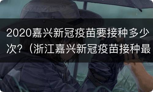 2020嘉兴新冠疫苗要接种多少次?（浙江嘉兴新冠疫苗接种最新消息）