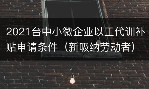 2021台中小微企业以工代训补贴申请条件（新吸纳劳动者）