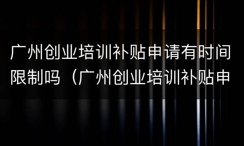 广州创业培训补贴申请有时间限制吗（广州创业培训补贴申请有时间限制吗）
