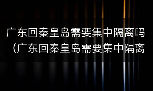 广东回秦皇岛需要集中隔离吗（广东回秦皇岛需要集中隔离吗今天）