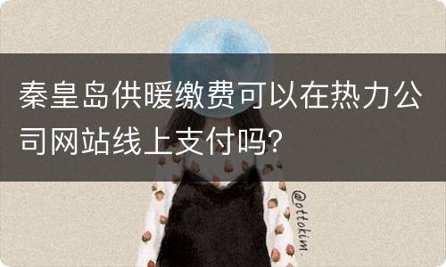 秦皇岛供暖缴费可以在热力公司网站线上支付吗？