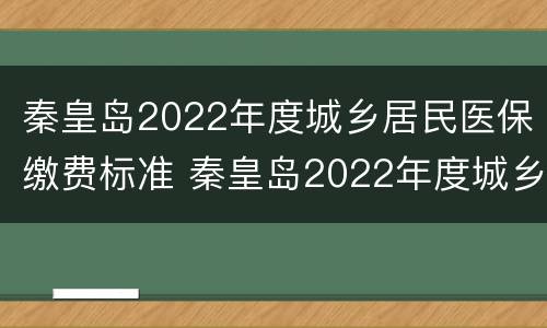 秦皇岛2022年度城乡居民医保缴费标准 秦皇岛2022年度城乡居民医保缴费标准表