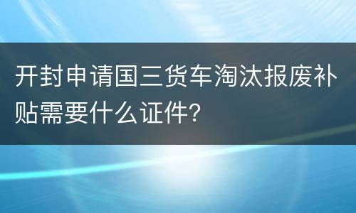 开封申请国三货车淘汰报废补贴需要什么证件？
