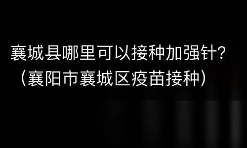 襄城县哪里可以接种加强针？（襄阳市襄城区疫苗接种）