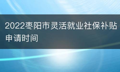 2022枣阳市灵活就业社保补贴申请时间