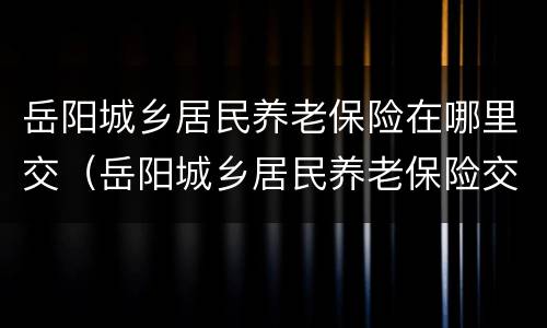 岳阳城乡居民养老保险在哪里交（岳阳城乡居民养老保险交1500元交20年60岁后拿多少）