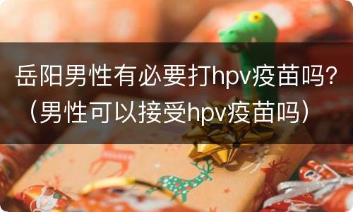 岳阳男性有必要打hpv疫苗吗？（男性可以接受hpv疫苗吗）