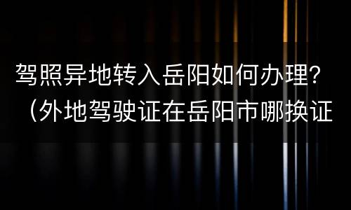 驾照异地转入岳阳如何办理？（外地驾驶证在岳阳市哪换证）