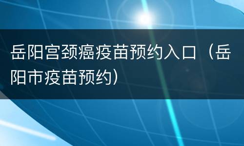 岳阳宫颈癌疫苗预约入口（岳阳市疫苗预约）