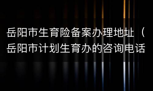 岳阳市生育险备案办理地址（岳阳市计划生育办的咨询电话是多少）