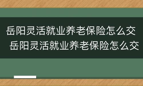 岳阳灵活就业养老保险怎么交 岳阳灵活就业养老保险怎么交费