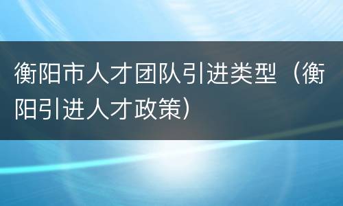 衡阳市人才团队引进类型（衡阳引进人才政策）