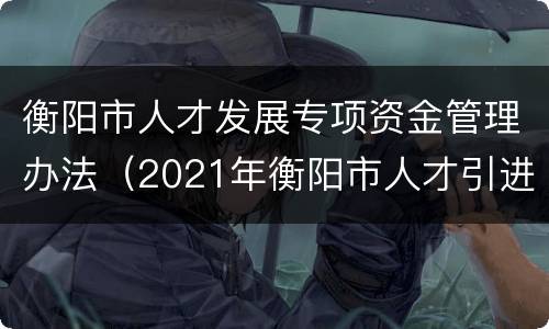 衡阳市人才发展专项资金管理办法（2021年衡阳市人才引进补贴）