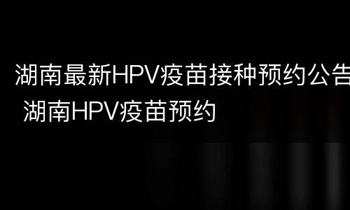 湖南最新HPV疫苗接种预约公告 湖南HPV疫苗预约