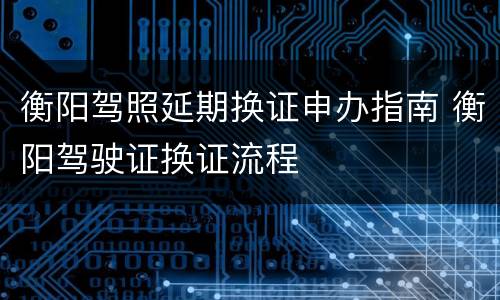 衡阳驾照延期换证申办指南 衡阳驾驶证换证流程